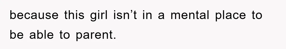 because this girl isn’t in a mental place to be able to parent.