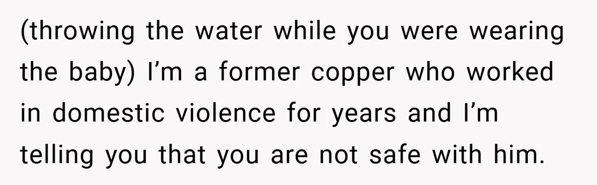 Wife Tells Husband to Leave After Explosive Fight - Then Realizes Their Newborn Might Not Be Safe With Him Around (throwing the water while you were wearing the baby) I’m a former copper who worked in domestic violence for years and I’m telling you that you are not safe with...