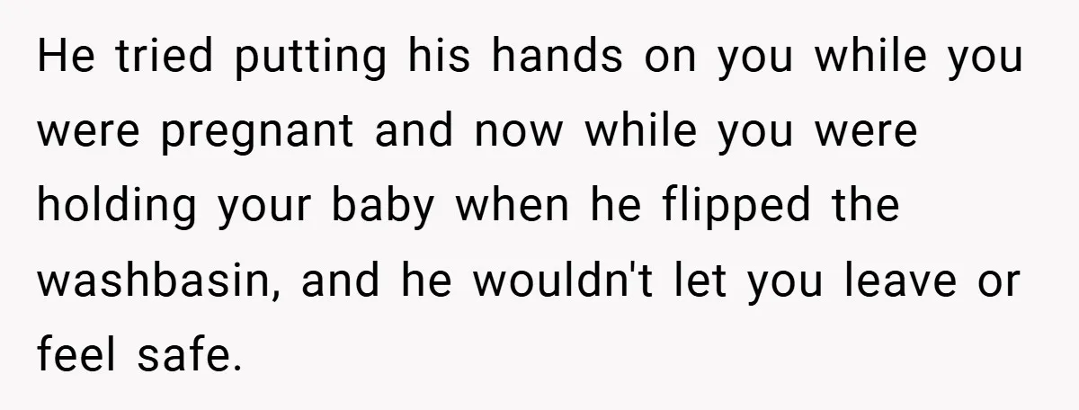 Wife Tells Husband to Leave After Explosive Fight - Then Realizes Their Newborn Might Not Be Safe With Him Around He tried putting his hands on you while you were pregnant and now while you were holding your baby when he flipped the washbasin, and he wouldn't let you leave...