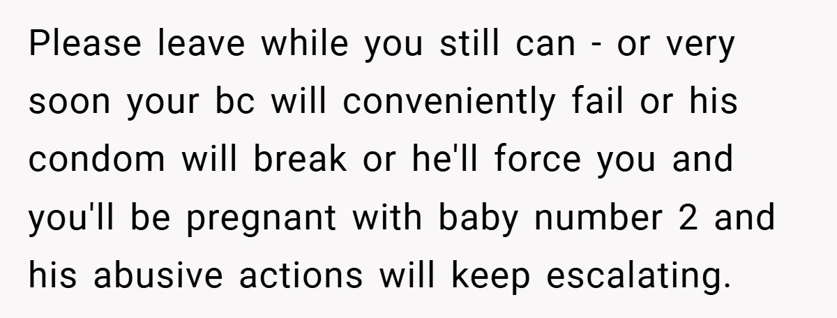 Wife Tells Husband to Leave After Explosive Fight - Then Realizes Their Newborn Might Not Be Safe With Him Around Please leave while you still can - or very soon your bc will conveniently fail or his condom will break or he'll force you and you'll be pregnant with baby...