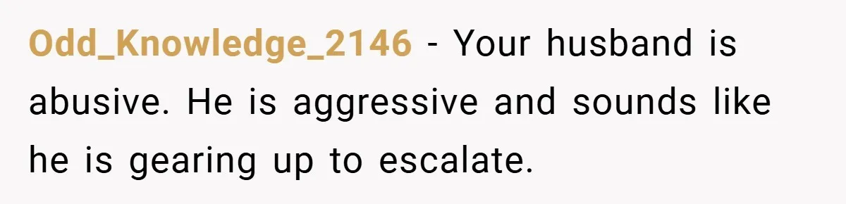 Wife Tells Husband to Leave After Explosive Fight - Then Realizes Their Newborn Might Not Be Safe With Him Around Odd_Knowledge_2146 − Your husband is abusive. He is aggressive and sounds like he is gearing up to escalate.