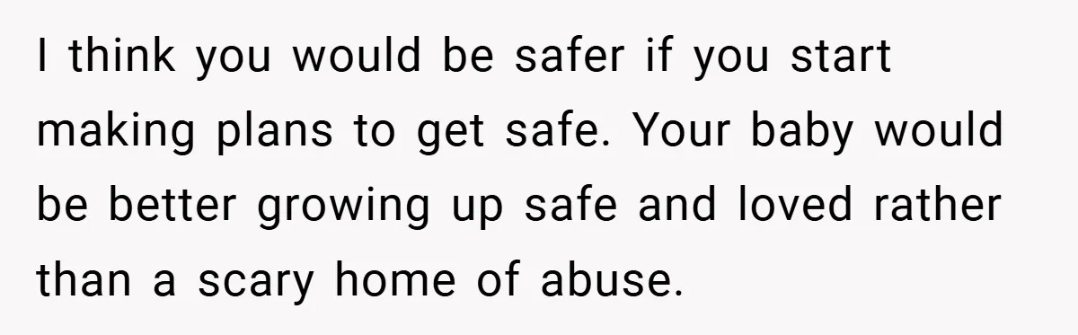 Wife Tells Husband to Leave After Explosive Fight - Then Realizes Their Newborn Might Not Be Safe With Him Around I think you would be safer if you start making plans to get safe. Your baby would be better growing up safe and loved rather than a scary home of...