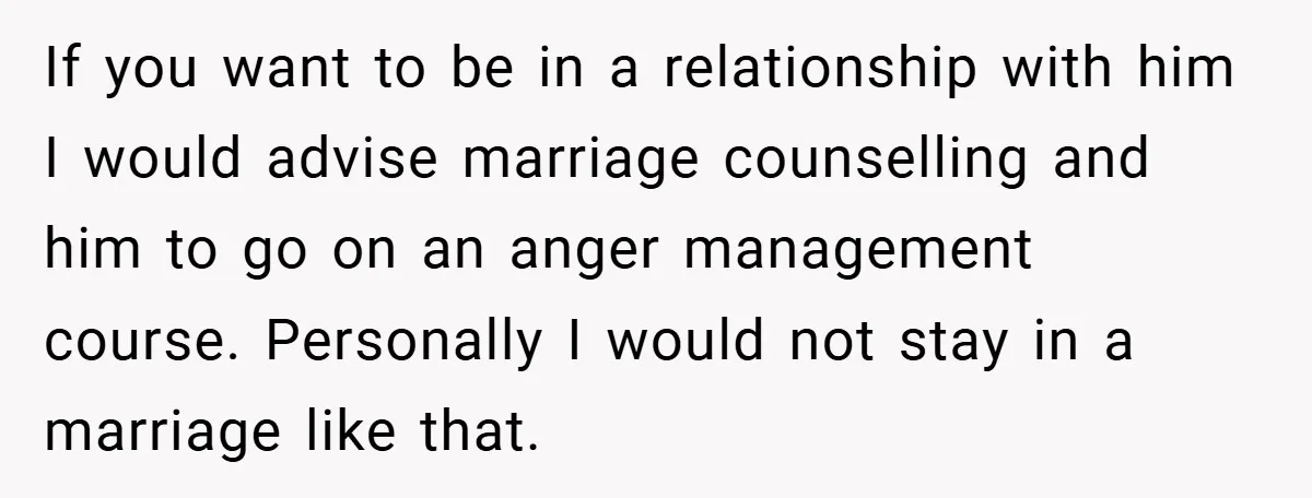 Wife Tells Husband to Leave After Explosive Fight - Then Realizes Their Newborn Might Not Be Safe With Him Around If you want to be in a relationship with him I would advise marriage counselling and him to go on an anger management course. Personally I would not stay in...