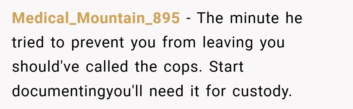 Wife Tells Husband to Leave After Explosive Fight - Then Realizes Their Newborn Might Not Be Safe With Him Around Medical_Mountain_895 − The minute he tried to prevent you from leaving you should've called the cops. Start documentingyou'll need it for custody.