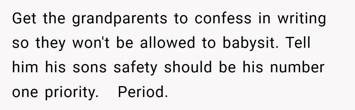Wife Tells Husband to Leave After Explosive Fight - Then Realizes Their Newborn Might Not Be Safe With Him Around Get the grandparents to confess in writing so they won't be allowed to babysit. Tell him his sons safety should be his number one priority. Period.