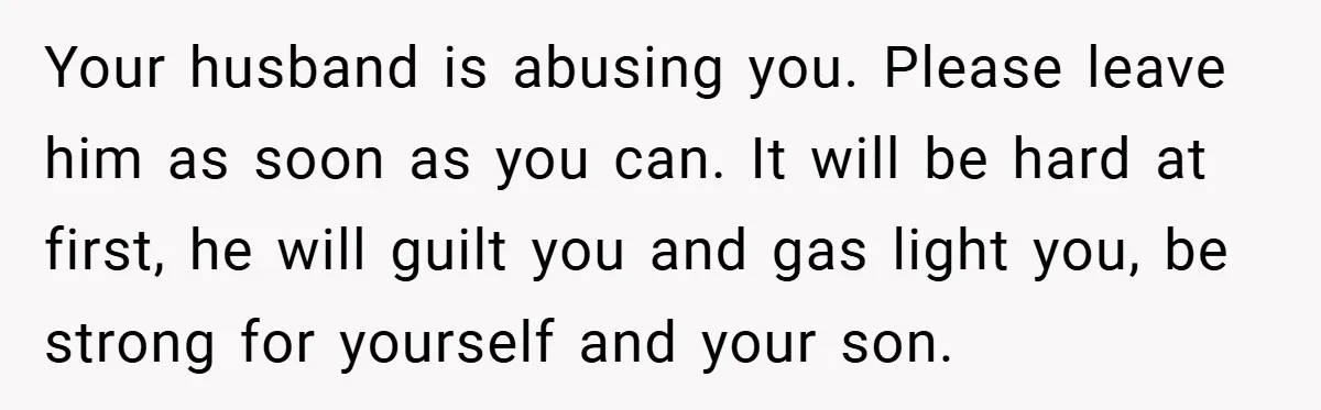 Wife Tells Husband to Leave After Explosive Fight - Then Realizes Their Newborn Might Not Be Safe With Him Around Your husband is abusing you. Please leave him as soon as you can. It will be hard at first, he will guilt you and gas light you, be strong for...