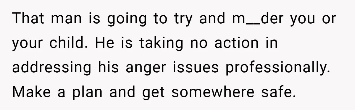 Wife Tells Husband to Leave After Explosive Fight - Then Realizes Their Newborn Might Not Be Safe With Him Around That man is going to try and m__der you or your child. He is taking no action in addressing his anger issues professionally. Make a plan and get somewhere safe.