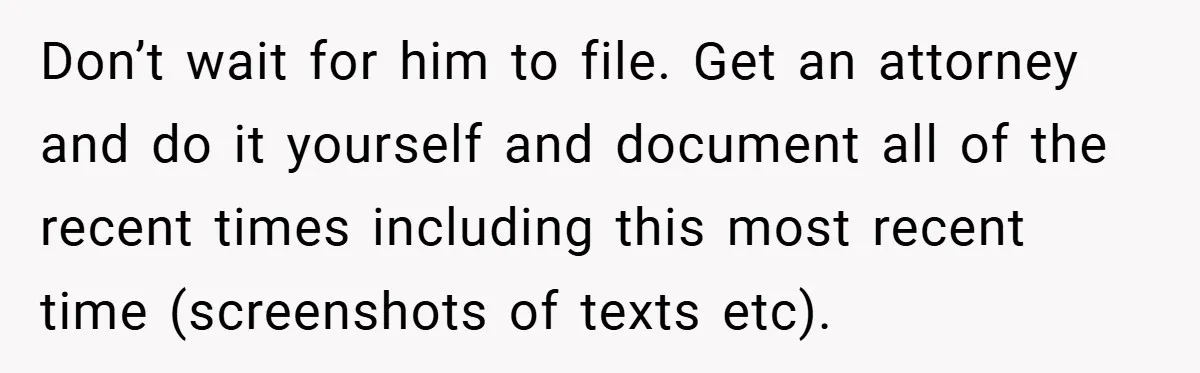 Wife Tells Husband to Leave After Explosive Fight - Then Realizes Their Newborn Might Not Be Safe With Him Around Don’t wait for him to file. Get an attorney and do it yourself and document all of the recent times including this most recent time (screenshots of texts etc).