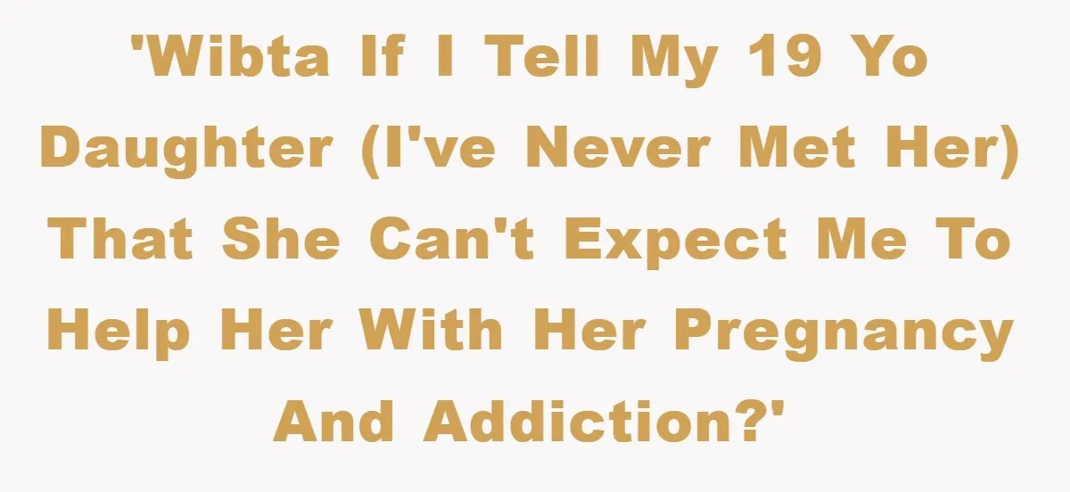 'WIBTA if I tell my 19 yo daughter (I've never met her) that she can't expect me to help her with her pregnancy and addiction?'