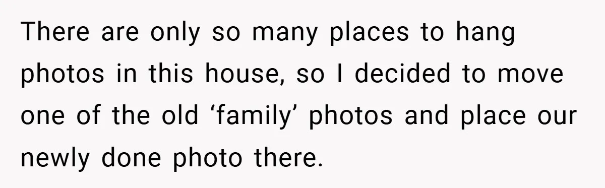 She Replaced Her Husband’s Late Wife’s Photo - Then All Hell Broke Loose When the Grieving Mother Found Out There are only so many places to hang photos in this house, so I decided to move one of the old ‘family’ photos and place our newly done photo there.