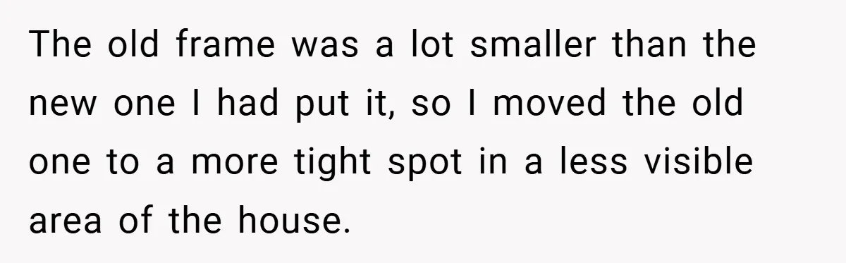 She Replaced Her Husband’s Late Wife’s Photo - Then All Hell Broke Loose When the Grieving Mother Found Out The old frame was a lot smaller than the new one I had put it, so I moved the old one to a more tight spot in a less visible...