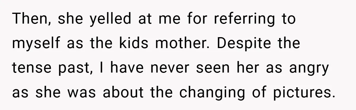 She Replaced Her Husband’s Late Wife’s Photo - Then All Hell Broke Loose When the Grieving Mother Found Out Then, she yelled at me for referring to myself as the kids mother. Despite the tense past, I have never seen her as angry as she was about the changing...