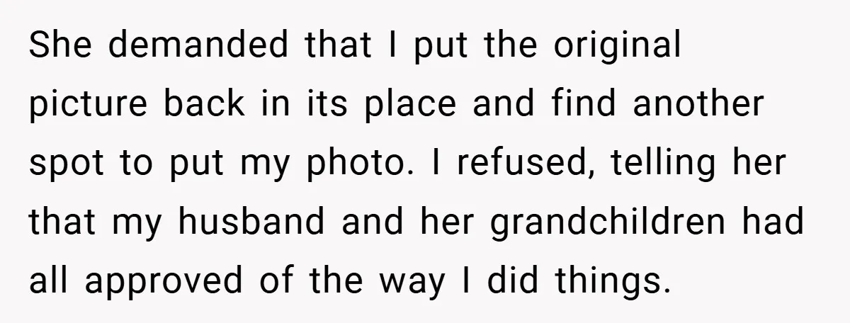 She Replaced Her Husband’s Late Wife’s Photo - Then All Hell Broke Loose When the Grieving Mother Found Out She demanded that I put the original picture back in its place and find another spot to put my photo. I refused, telling her that my husband and her grandchildren...