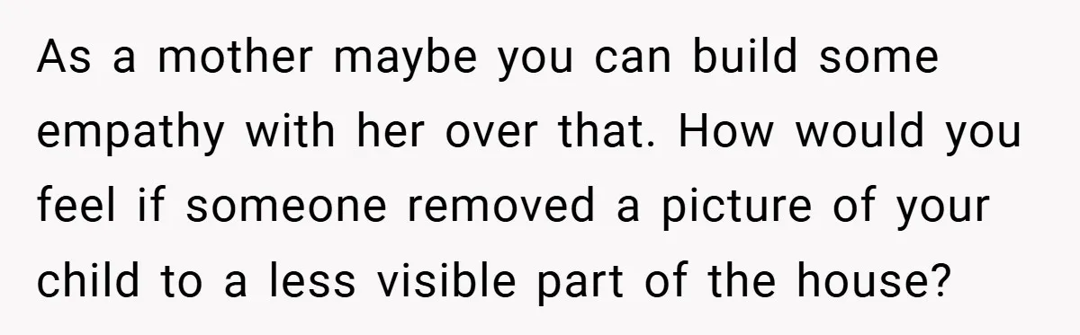 She Replaced Her Husband’s Late Wife’s Photo - Then All Hell Broke Loose When the Grieving Mother Found Out As a mother maybe you can build some empathy with her over that. How would you feel if someone removed a picture of your child to a less visible part...