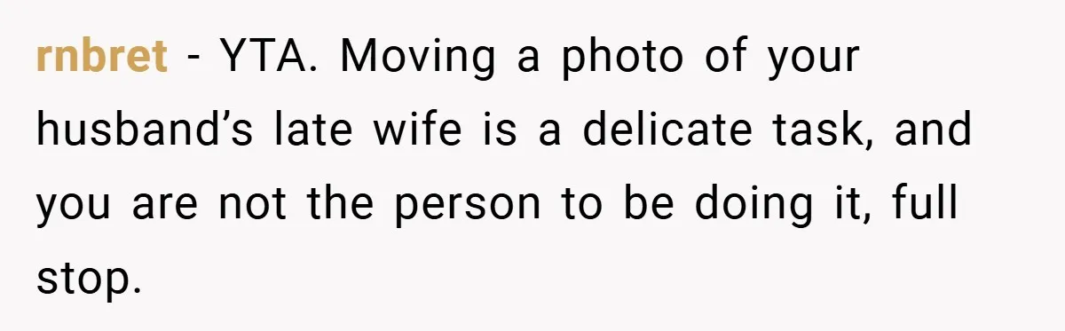 She Replaced Her Husband’s Late Wife’s Photo - Then All Hell Broke Loose When the Grieving Mother Found Out rnbret − YTA. Moving a photo of your husband’s late wife is a delicate task, and you are not the person to be doing it, full stop.