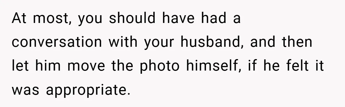 She Replaced Her Husband’s Late Wife’s Photo - Then All Hell Broke Loose When the Grieving Mother Found Out At most, you should have had a conversation with your husband, and then let him move the photo himself, if he felt it was appropriate.