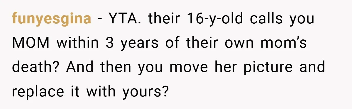She Replaced Her Husband’s Late Wife’s Photo - Then All Hell Broke Loose When the Grieving Mother Found Out funyesgina − YTA. their 16-y-old calls you MOM within 3 years of their own mom’s death? And then you move her picture and replace it with yours?