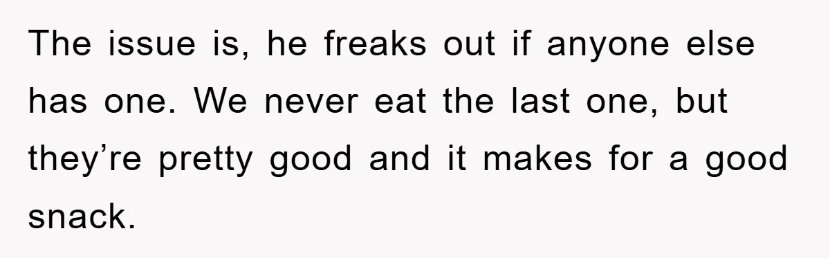 The issue is, he freaks out if anyone else has one. We never eat the last one, but they’re pretty good and it makes for a good snack.