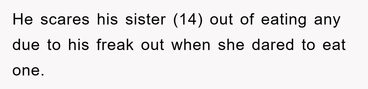 He scares his sister (14) out of eating any due to his freak out when she dared to eat one.