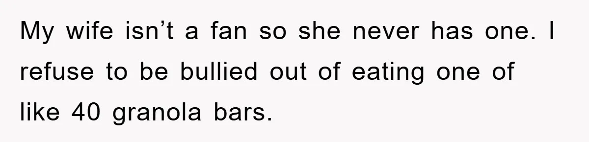My wife isn’t a fan so she never has one. I refuse to be bullied out of eating one of like 40 granola bars.