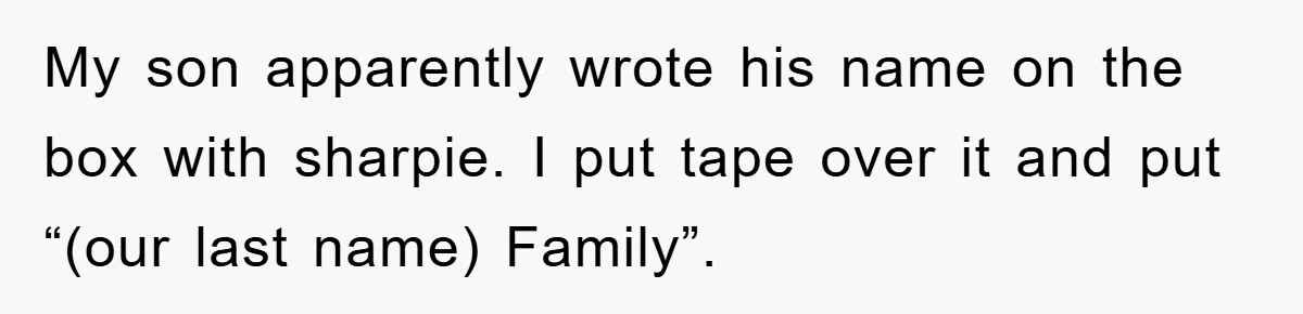 My son apparently wrote his name on the box with sharpie. I put tape over it and put “(our last name) Family”.