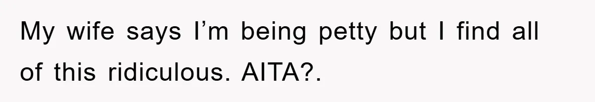 My wife says I’m being petty but I find all of this ridiculous. AITA?.