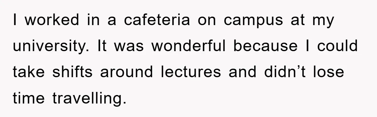 I worked in a cafeteria on campus at my university. It was wonderful because I could take shifts around lectures and didn’t lose time travelling.
