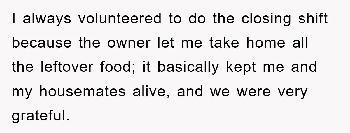 I always volunteered to do the closing shift because the owner let me take home all the leftover food; it basically kept me and my housemates alive, and we were...