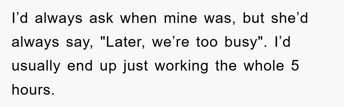 I’d always ask when mine was, but she’d always say, "Later, we’re too busy". I’d usually end up just working the whole 5 hours.