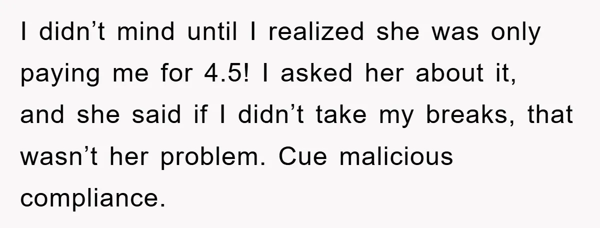 I didn’t mind until I realized she was only paying me for 4.5! I asked her about it, and she said if I didn’t take my breaks, that wasn’t her...