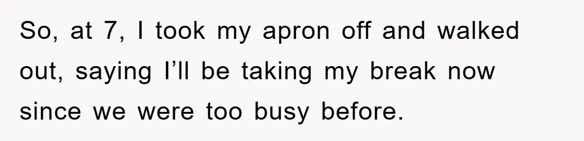 So, at 7, I took my apron off and walked out, saying I’ll be taking my break now since we were too busy before.