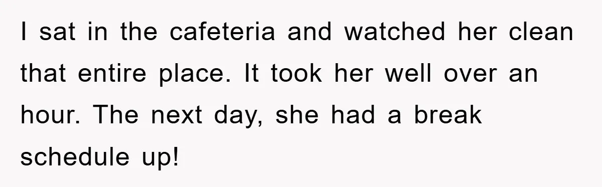 I sat in the cafeteria and watched her clean that entire place. It took her well over an hour. The next day, she had a break schedule up!