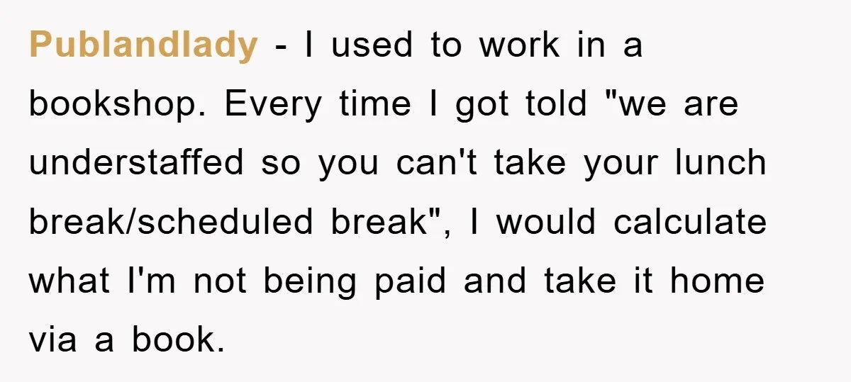 Publandlady − I used to work in a bookshop. Every time I got told "we are understaffed so you can't take your lunch break/scheduled break", I would calculate what I'm...