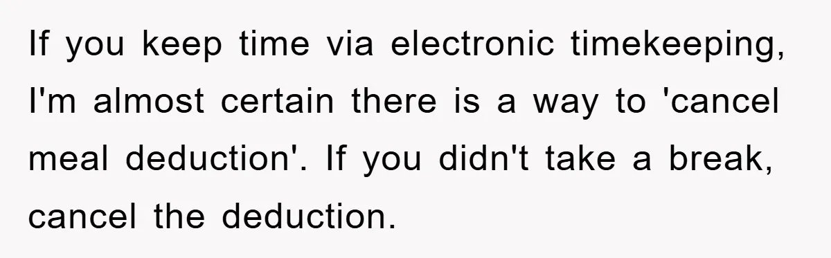 If you keep time via electronic timekeeping, I'm almost certain there is a way to 'cancel meal deduction'. If you didn't take a break, cancel the deduction.