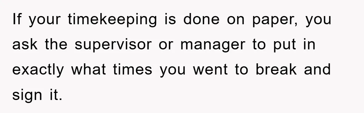 If your timekeeping is done on paper, you ask the supervisor or manager to put in exactly what times you went to break and sign it.