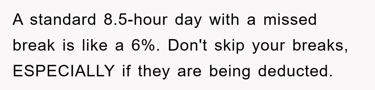 A standard 8.5-hour day with a missed break is like a 6%. Don't skip your breaks, ESPECIALLY if they are being deducted.