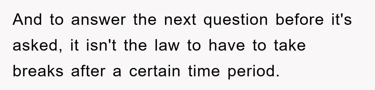 And to answer the next question before it's asked, it isn't the law to have to take breaks after a certain time period.