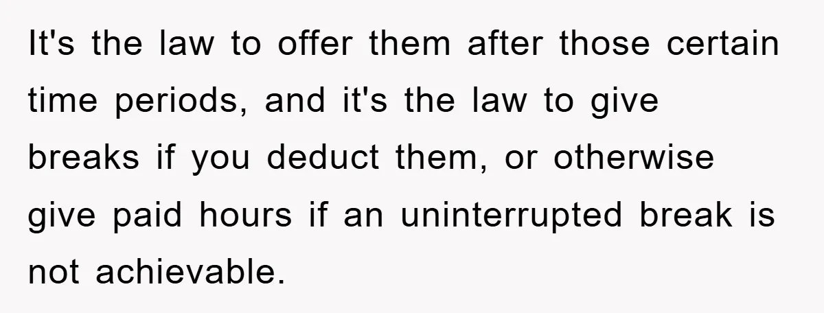 It's the law to offer them after those certain time periods, and it's the law to give breaks if you deduct them, or otherwise give paid hours if an uninterrupted...