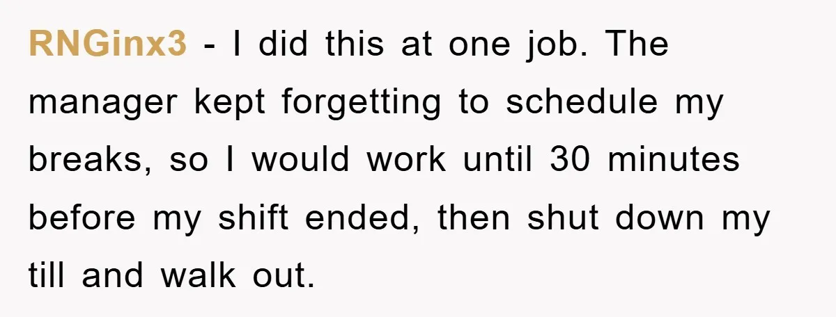 RNGinx3 − I did this at one job. The manager kept forgetting to schedule my breaks, so I would work until 30 minutes before my shift ended, then shut down...