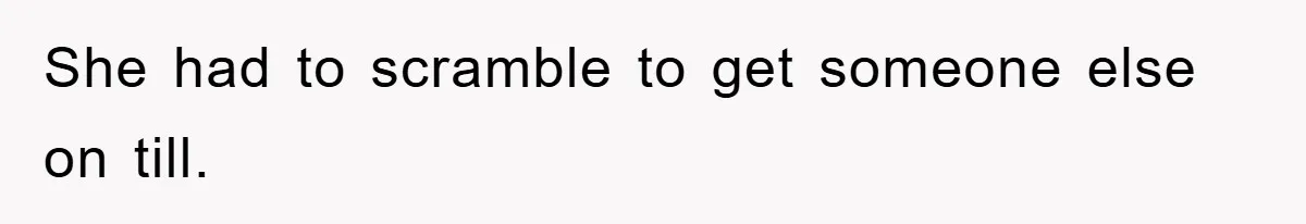She had to scramble to get someone else on till.