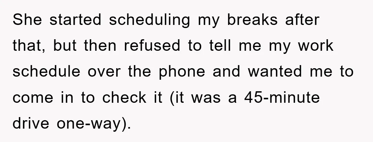 She started scheduling my breaks after that, but then refused to tell me my work schedule over the phone and wanted me to come in to check it (it was...