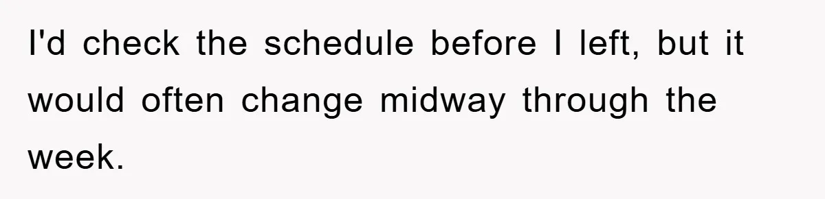 I'd check the schedule before I left, but it would often change midway through the week.