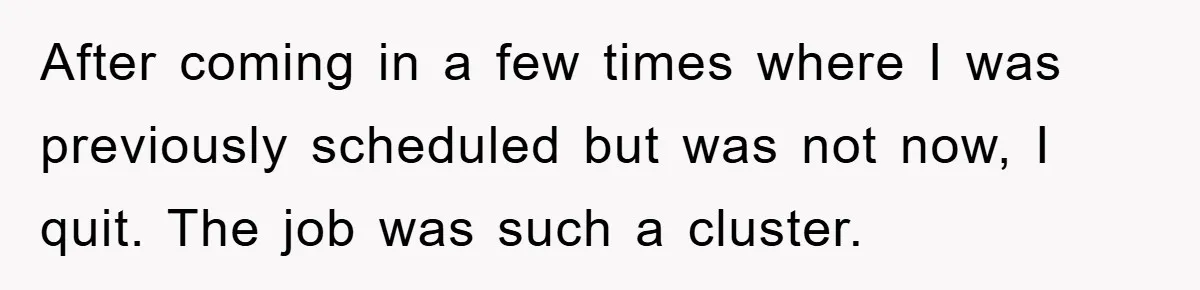 After coming in a few times where I was previously scheduled but was not now, I quit. The job was such a cluster.