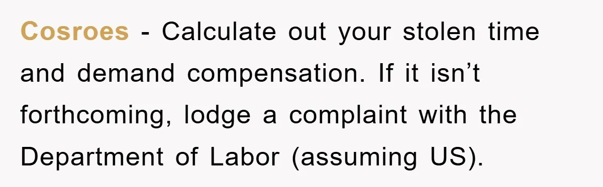 Cosroes − Calculate out your stolen time and demand compensation. If it isn’t forthcoming, lodge a complaint with the Department of Labor (assuming US).