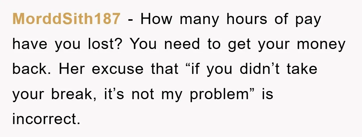 MorddSith187 − How many hours of pay have you lost? You need to get your money back. Her excuse that “if you didn’t take your break, it’s not my problem”...