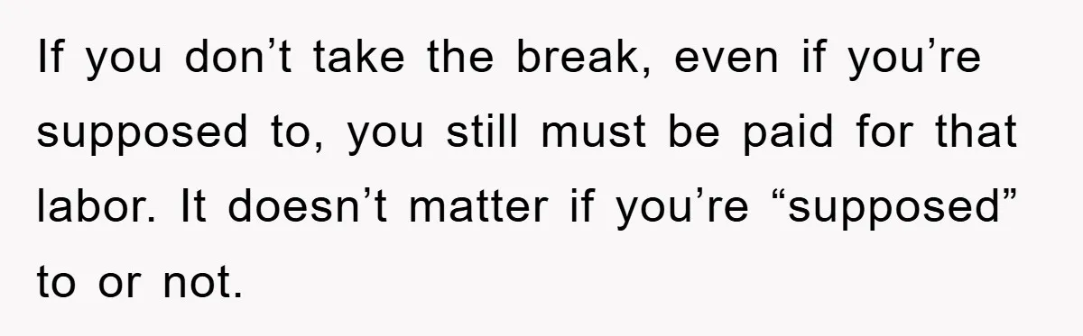 If you don’t take the break, even if you’re supposed to, you still must be paid for that labor. It doesn’t matter if you’re “supposed” to or not.