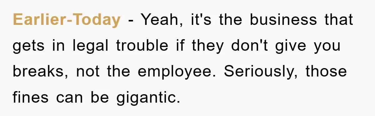 Earlier-Today − Yeah, it's the business that gets in legal trouble if they don't give you breaks, not the employee. Seriously, those fines can be gigantic.