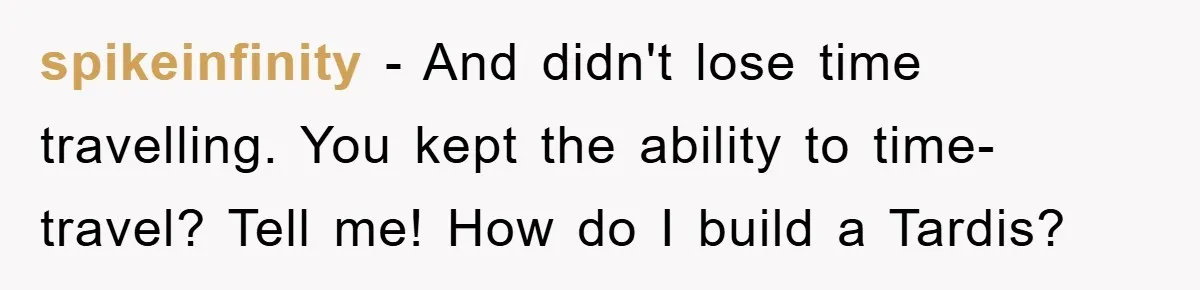 spikeinfinity − And didn't lose time travelling. You kept the ability to time-travel? Tell me! How do I build a Tardis?