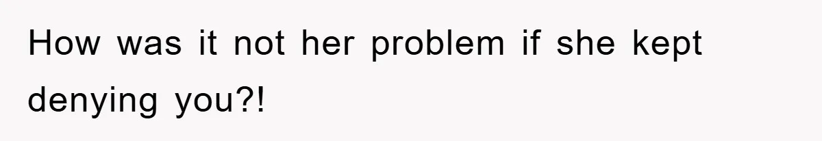How was it not her problem if she kept denying you?!
