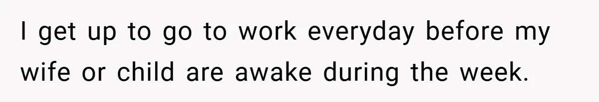 I get up to go to work everyday before my wife or child are awake during the week.